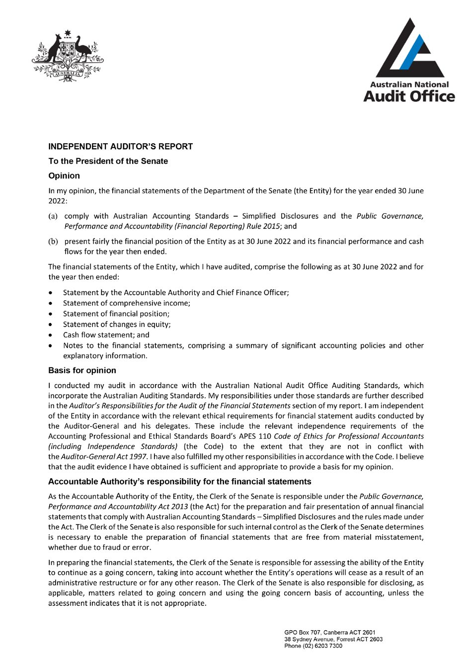 INDEPENDENT AUDITOR'S REPORT To the President of the Senate Opinion Australian National Audit Office In my opinion, the financial statements of the Department of the Senate (the Entity) for the year ended 30 June 2022 : (a) comply with Australian Accounting Standards - Simplified Disclosures and the Public Governance, Performance and Accountability {Financial Reporting) Rule 2015; and (b) present fairly the financia l position of the Entity as at 30 June 2022 and its financial performance and cash flows for the year then ended. The financial statements of the Entity, which I have audited, comprise the following as at 30 June 2022 and for the year then ended: Statement by the Accountable Authority and Chief Finance Officer; Statement of comprehensive income; Statement of financia l position; Statement of changes in equity; Cash flow statement; and Notes to the financial statements, comprising a summary of significant accounting policies and other explanatory information. Basis for opinion I conducted my audit in accordance with the Australian National Audit Office Auditing Standards, which incorporate the Australian Auditing Standards. My responsibi lities under those standards are further described in the Auditor's Responsibilities for the Audit of the Finonciol Statements section of my report. I am independent of the Entity in accordance with the relevant ethical requirements for financial statement audits conducted by the Auditor-General and his delegates. These include the relevant independence requirements of the Accounting Professional and Ethical Standards Board's APES 110 Code of Ethics for Professional Accountants (including Independence Standards/ (the Code) to the extent that they are not in confl ict with the Auditor-Genera/ Act 1997. I have also fu lfilled my other responsibilities in accordance with the Code. I believe that the audit evidence I have obtained is sufficient and appropriate to provide a basis for my opinion. Accountable Authority's responsibility for the financial statements As the Accountable Authority of the Entity, the Clerk of the Senate is responsible under the Public Governance, Performance and Accountability Act 201-'l (the Act) for the preparation and fair presentation of annual financial statements that comply with Australian Accounting Standards -Simplified Disclosures and the rules made under the Act. The Clerk of the Senate is also responsible for such internal control as the Clerk of the Senate determines is necessary to enable the preparation of financia l statements that are free from material misstatement, whether due to fraud or error. In preparing the financial statement s, the Clerk of the Senate is responsible for assessing the ability of the Entity to continue as a going concern, taking into account whether the Entity's operations will cease as a result of an administrative restructure or for any other reason. The Clerk of the Senate is also responsible for disclosing, as applicable, matters related to going concern and using the going concern basis of accounting, unless the assessment indicates that it is not appropriate.