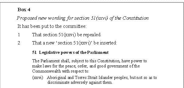 Box 4
Proposed new wording for section 51(xxvi) of the Constitution
It has been put to the committee:
1	That section 51(xxvi) be repealed.
2	That a new ‘section 51(xxvi)’ be inserted:
51  Legislative powers of the Parliament
The Parliament shall, subject to this Constitution, have power to
make laws for the peace, order, and good government of the
Commonwealth with respect to:
(xxvi)	Aboriginal and Torres Strait Islander peoples, but not so as to
discriminate adversely against them.

